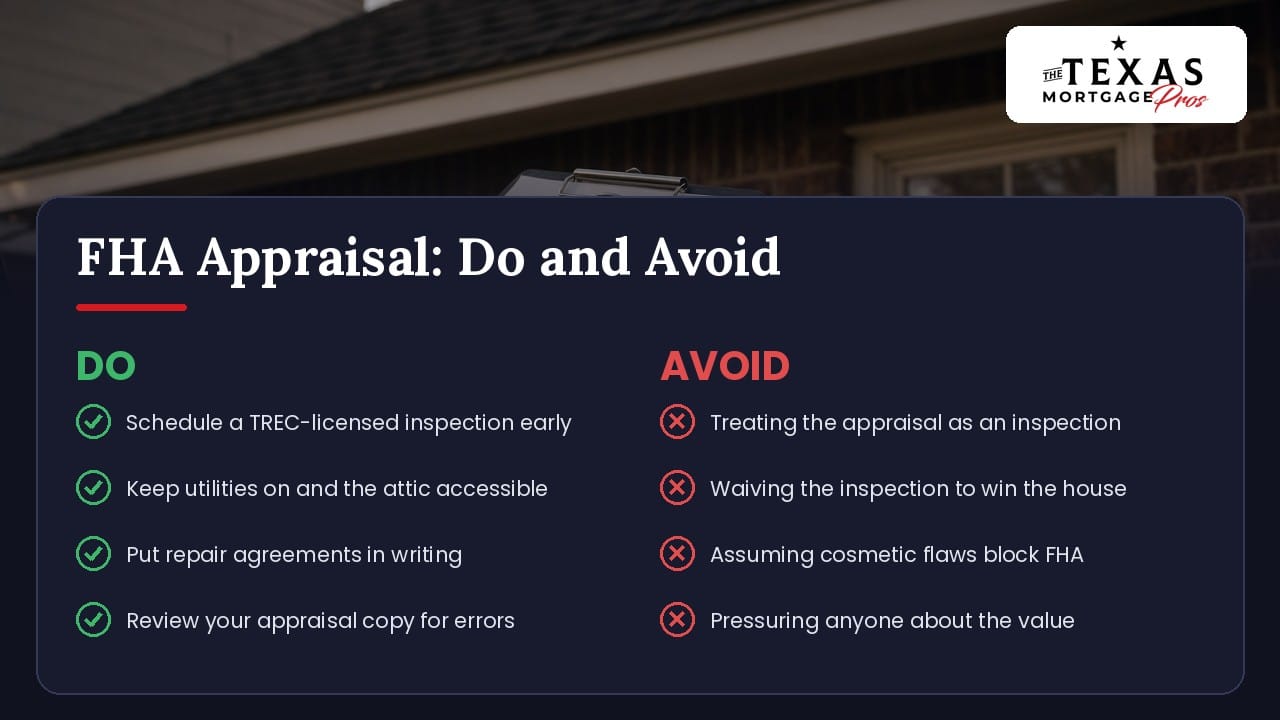 Do and avoid checklist for an FHA appraisal in Texas: schedule a TREC-licensed inspection early, keep utilities on and the attic accessible, put repair agreements in writing and review your appraisal copy for errors; avoid treating the appraisal as an inspection, waiving the inspection to win the house, assuming cosmetic flaws block FHA and pressuring anyone about the value
