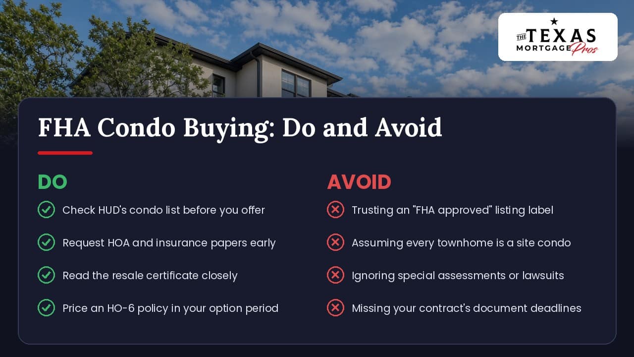 Do and avoid checklist for buying a condo with an FHA loan in Texas: check HUD's condo list before you offer, request HOA and insurance papers early, read the resale certificate closely and price an HO-6 policy in your option period; avoid trusting an FHA approved listing label, assuming every townhome is a site condo, ignoring special assessments or lawsuits and missing your contract's document deadlines